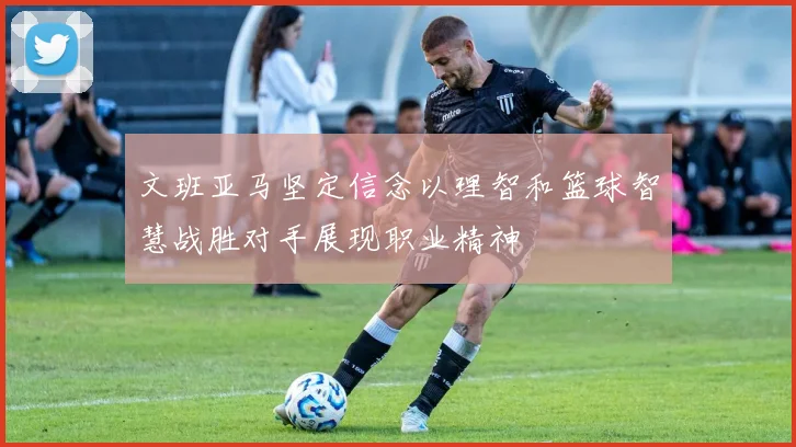 文班亚马坚定信念以理智和篮球智慧战胜对手展现职业精神