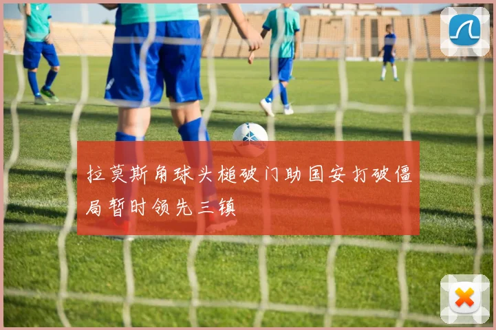 拉莫斯角球头槌破门助国安打破僵局暂时领先三镇