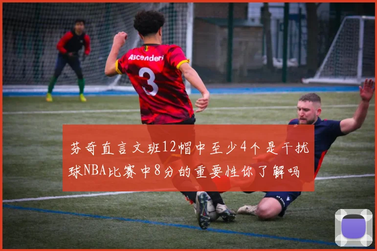 芬奇直言文班12帽中至少4个是干扰球NBA比赛中8分的重要性你了解吗