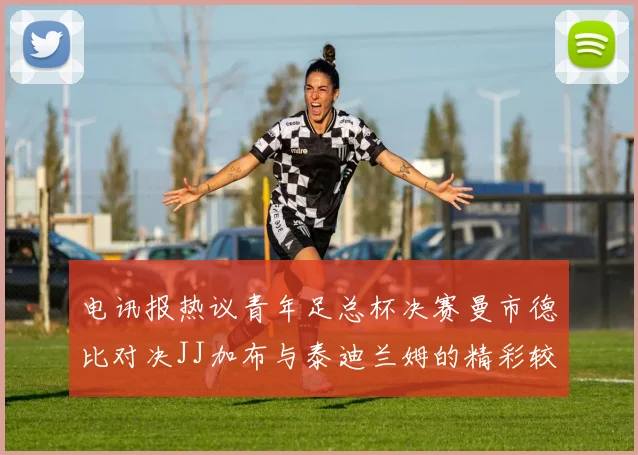 电讯报热议青年足总杯决赛曼市德比对决JJ加布与泰迪兰姆的精彩较量