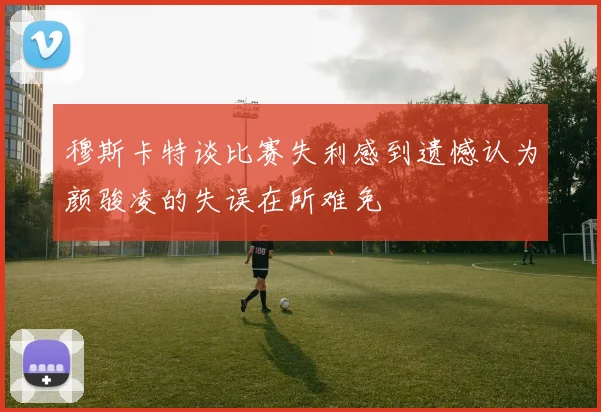 穆斯卡特谈比赛失利感到遗憾认为颜骏凌的失误在所难免