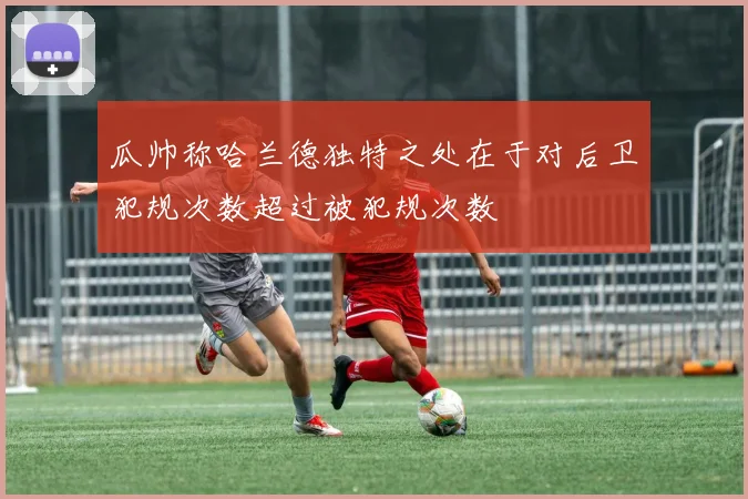 瓜帅称哈兰德独特之处在于对后卫犯规次数超过被犯规次数