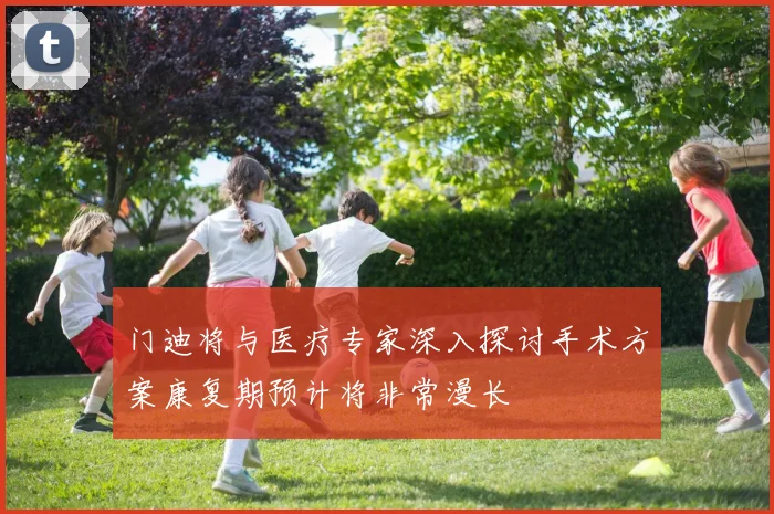 门迪将与医疗专家深入探讨手术方案康复期预计将非常漫长