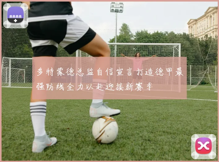 多特蒙德总监自信宣言打造德甲最强防线全力以赴迎接新赛季